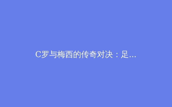 C罗与梅西的传奇对决：足球史上最具影响力的双雄时代