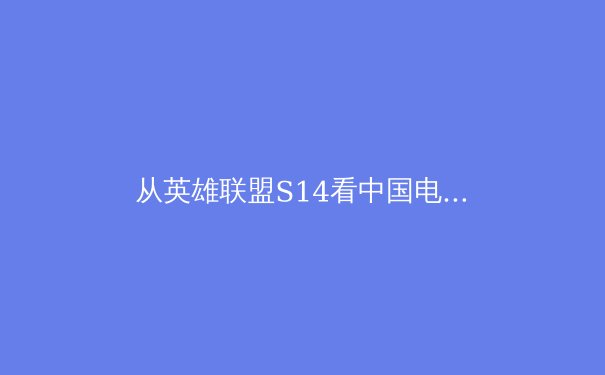 从英雄联盟S14看中国电竞崛起之路：商业版图扩张与职业体系革新