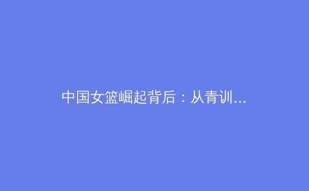 中国女篮崛起背后：从青训体系到国际赛场的精神传承 - 4